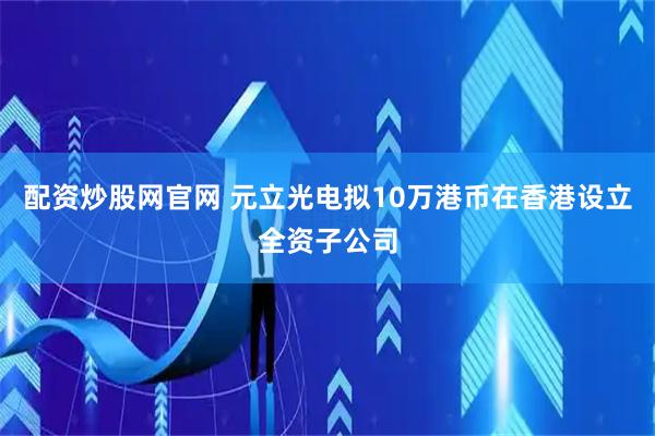 配资炒股网官网 元立光电拟10万港币在香港设立全资子公司