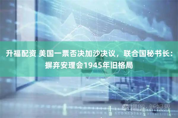 升福配资 美国一票否决加沙决议，联合国秘书长：摒弃安理会1945年旧格局