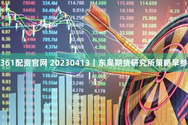 361配资官网 20230413｜东吴期货研究所策略早参