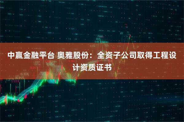 中赢金融平台 奥雅股份：全资子公司取得工程设计资质证书