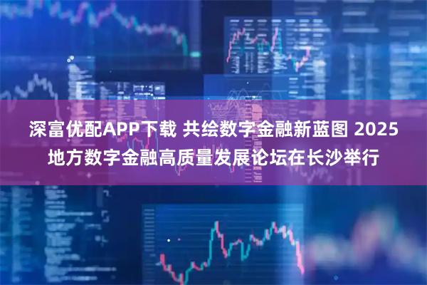 深富优配APP下载 共绘数字金融新蓝图 2025地方数字金融高质量发展论坛在长沙举行