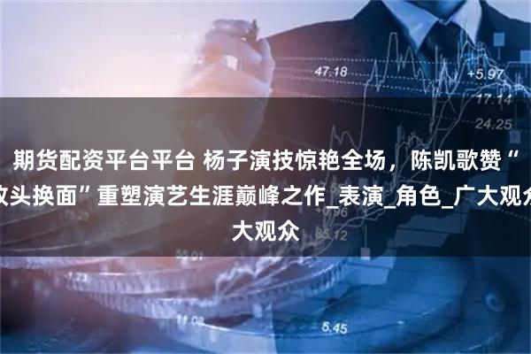 期货配资平台平台 杨子演技惊艳全场，陈凯歌赞“改头换面”重塑演艺生涯巅峰之作_表演_角色_广大观众