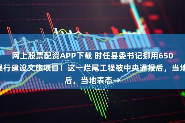 网上股票配资APP下载 时任县委书记挪用6500万，强行建设文旅项目！这一烂尾工程被中央通报后，当地表态→