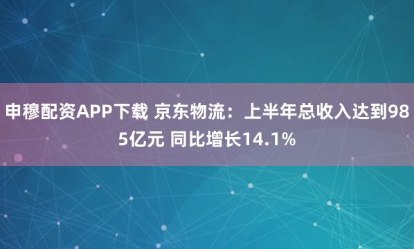 申穆配资APP下载 京东物流：上半年总收入达到985亿元 同比增长14.1%