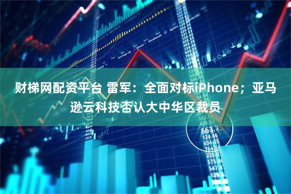 财梯网配资平台 雷军：全面对标iPhone；亚马逊云科技否认大中华区裁员
