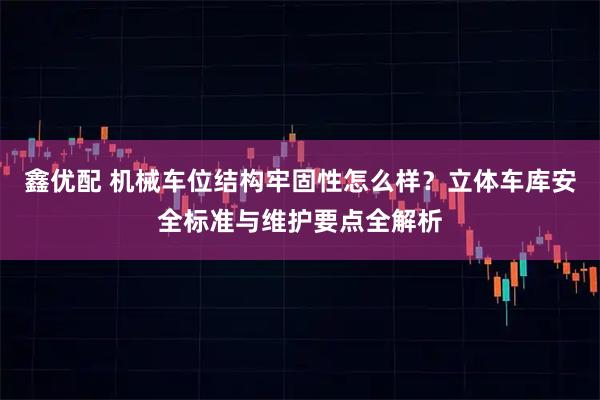 鑫优配 机械车位结构牢固性怎么样？立体车库安全标准与维护要点全解析