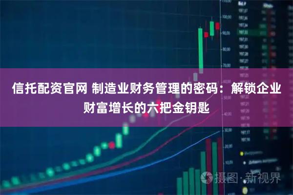 信托配资官网 制造业财务管理的密码：解锁企业财富增长的六把金钥匙