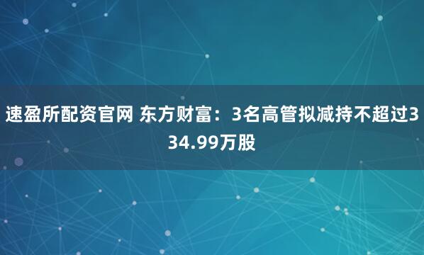 速盈所配资官网 东方财富：3名高管拟减持不超过334.99万股