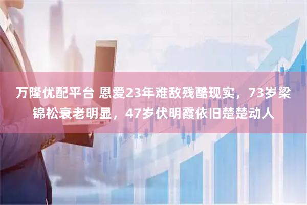 万隆优配平台 恩爱23年难敌残酷现实，73岁梁锦松衰老明显，47岁伏明霞依旧楚楚动人