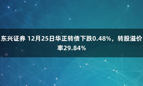 东兴证券 12月25日华正转债下跌0.48%，转股溢价率29.84%