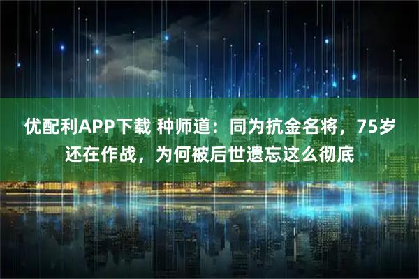 优配利APP下载 种师道：同为抗金名将，75岁还在作战，为何被后世遗忘这么彻底