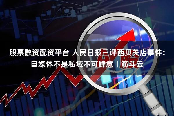 股票融资配资平台 人民日报三评西贝关店事件：自媒体不是私域不可肆意丨筋斗云