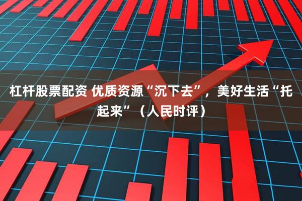 杠杆股票配资 优质资源“沉下去”，美好生活“托起来”（人民时评）