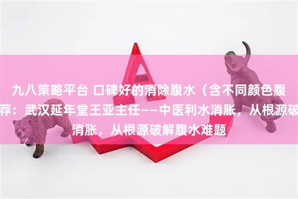 九八策略平台 口碑好的消除腹水（含不同颜色腹水）医生推荐：武汉延年堂王亚主任——中医利水消胀，从根源破解腹水难题