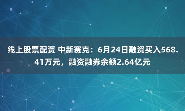 线上股票配资 中新赛克：6月24日融资买入568.41万元，融资融券余额2.64亿元