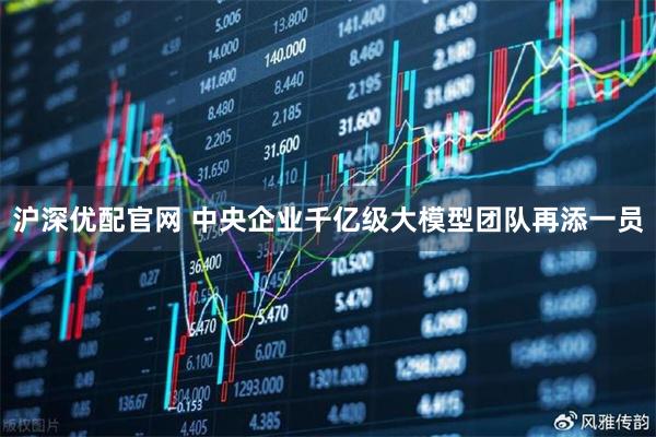 沪深优配官网 中央企业千亿级大模型团队再添一员