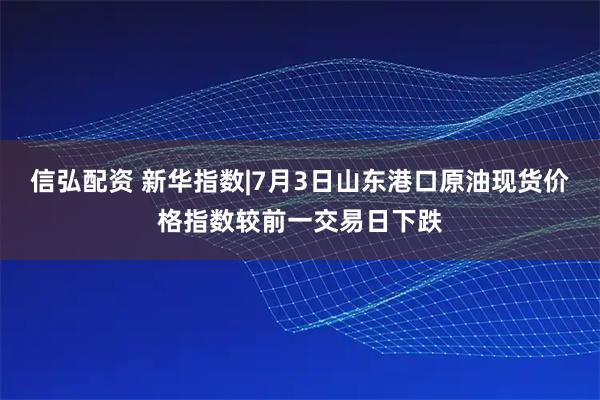 信弘配资 新华指数|7月3日山东港口原油现货价格指数较前一交易日下跌