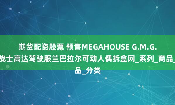 期货配资股票 预售MEGAHOUSE G.M.G.机动战士高达驾驶服兰巴拉尔可动人偶拆盒网_系列_商品_分类