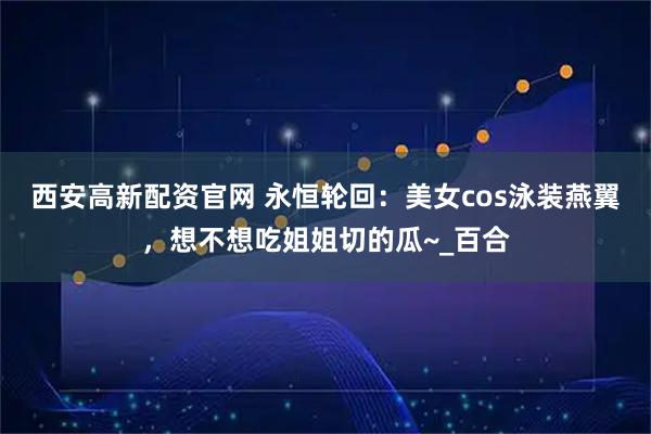 西安高新配资官网 永恒轮回：美女cos泳装燕翼，想不想吃姐姐切的瓜~_百合
