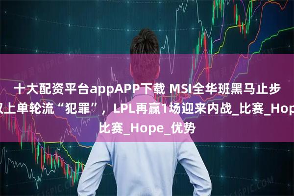 十大配资平台appAPP下载 MSI全华班黑马止步6强！双上单轮流“犯罪”，LPL再赢1场迎来内战_比赛_Hope_优势