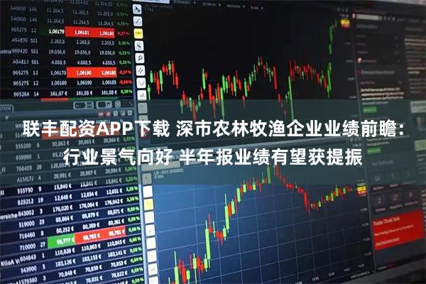 联丰配资APP下载 深市农林牧渔企业业绩前瞻：行业景气向好 半年报业绩有望获提振