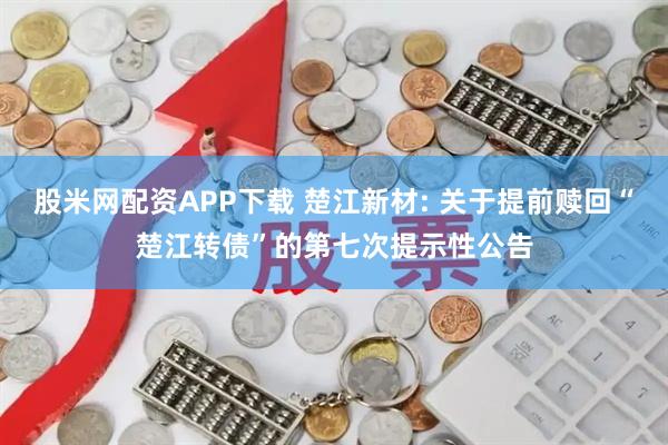 股米网配资APP下载 楚江新材: 关于提前赎回“楚江转债”的第七次提示性公告
