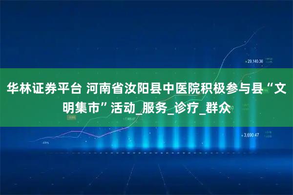 华林证券平台 河南省汝阳县中医院积极参与县“文明集市”活动_服务_诊疗_群众