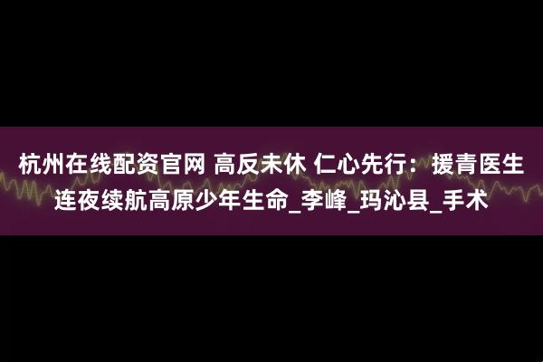 杭州在线配资官网 高反未休 仁心先行：援青医生连夜续航高原少年生命_李峰_玛沁县_手术