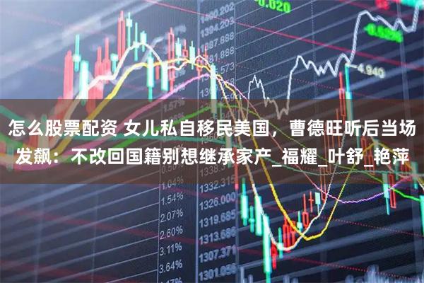 怎么股票配资 女儿私自移民美国，曹德旺听后当场发飙：不改回国籍别想继承家产_福耀_叶舒_艳萍