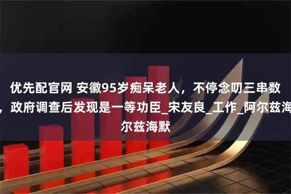 优先配官网 安徽95岁痴呆老人，不停念叨三串数字，政府调查后发现是一等功臣_宋友良_工作_阿尔兹海默