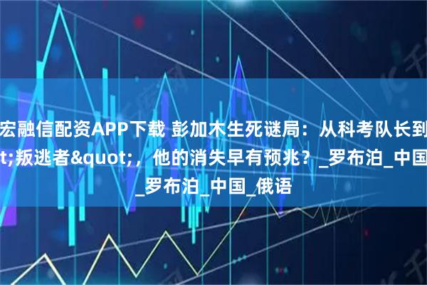 宏融信配资APP下载 彭加木生死谜局：从科考队长到"叛逃者"，他的消失早有预兆？_罗布泊_中国_俄语