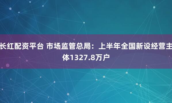 长红配资平台 市场监管总局：上半年全国新设经营主体1327.8万户