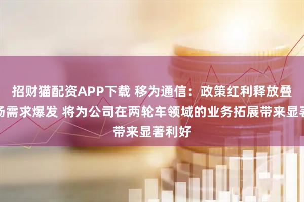 招财猫配资APP下载 移为通信：政策红利释放叠加市场需求爆发 将为公司在两轮车领域的业务拓展带来显著利好
