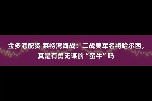 金多港配资 莱特湾海战：二战美军名将哈尔西，真是有勇无谋的“蛮牛”吗